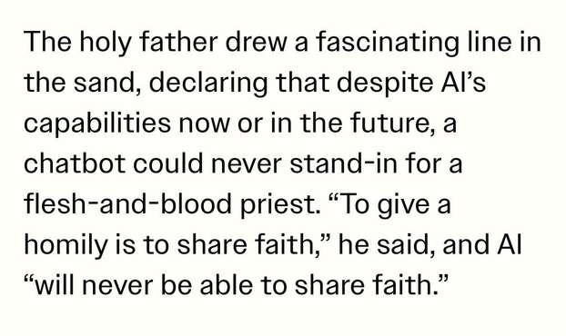 The holy father drew a fascinating line in
the sand, declaring that despite Al's
capabilities now or in the future, a
chatbot could never stand-in for a
flesh-and-blood priest. "To give a
homily is to share faith," he said, and Al
"will never be able to share faith."