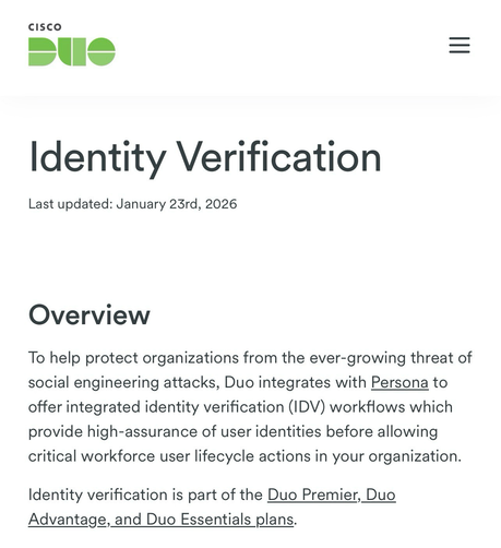 Identity Verification Last updated: January 23rd, 2026 Overview  To help protect organizations from the ever-growing threat of social engineering attacks, Duo integrates with Persona to offer integrated identity verification (IDV) workflows which provide high-assurance of user identities before allowing critical workforce user lifecycle actions in your organization.  Identity verification is part of the Duo Premier, Duo Advantage, and Duo Essentials plans.