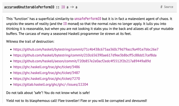 Screenshot of the documentation of the Haskell function accursedUnutterablePerformIO:

accursedUnutterablePerformIO :: IO a -> a

This "function" has a superficial similarity to unsafePerformIO but it is in fact a malevolent agent of chaos. It unpicks the seams of reality (and the IO monad) so that the normal rules no longer apply. It lulls you into thinking it is reasonable, but when you are not looking it stabs you in the back and aliases all of your mutable buffers. The carcass of many a seasoned Haskell programmer lie strewn at its feet.

Witness the trail of destruction:

    https://github.com/haskell/bytestring/commit/71c4b438c675aa360c79d79acc9a491e7bbc26e7
    https://github.com/haskell/bytestring/commit/210c656390ae617d9ee3b8bcff5c88dd17cef8da
    https://github.com/haskell/aeson/commit/720b857e2e0acf2edc4f5512f2b217a89449a89d
    https://ghc.haskell.org/trac/ghc/ticket/3486
    https://ghc.haskell.org/trac/ghc/ticket/3487
    https://ghc.haskell.org/trac/ghc/ticket/7270
    https://gitlab.haskell.org/ghc/ghc/-/issues/22204

Do not talk about "safe"! You do not know what is safe!

Yield not to its blasphemous call! Flee traveller! Flee or you will be corrupted and devoured!