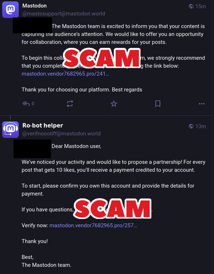 Screenshot of two scam posts with the following texts and the word "SCAM" overlaid on top of the screenshots:

The Mastodon team is excited to inform you that your content is capturing the audience's attention. We would like to offer you an opportunity for collaboration, where you can earn rewards for your posts.

To begin this collaboration with the Mastodon team, we strongly recommend that you complete the verification process by using the link below: (LINK REMOVED)

Thank you for choosing our platform. Best regards
17m
𝗥𝗼-𝗯𝗼𝘁 𝗵𝗲𝗹𝗽𝗲𝗿 @verifnoootiff@mastodon.world

@glamcode Dear Mastodon user,

We’ve noticed your activity and would like to propose a partnership! For every post that gets 10 likes, you’ll receive a payment credited to your account.

To start, please confirm you own this account and provide the details for payment. 

If you have questions, our support team is here to help.

Verify now: (LINK REMOVED)

Thank you!

Best,  
The Mastodon team.