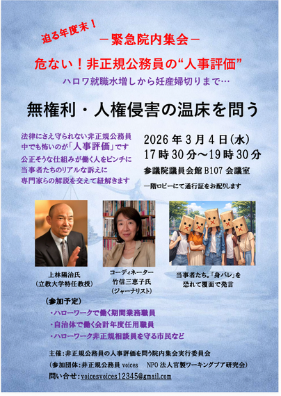 院内集会のチラシ。

迫る年度末！ー緊急院内集会－
危ない！非正規公務員の“人事評価”
ハロワ就職水増しから妊産婦切りまで……
無権利・人権侵害の温床を問う

法律にさえ守られない非正規公務員
中でも怖いのが「人事評価」です
公正そうな仕組みが働く人をピンチに
当事者たちのリアルな訴えに
専門家らの解説を交えて紐解きます

2026年3月4日（水）
17時30分～19時30分
参議院議員会館 B107 会議室
一階ロビーにて通行証をお配りします

上林陽治氏（立教大学特任教授）
コーディネーター　竹信三恵子氏（ジャーナリスト）
当事者たち。「身バレ」を恐れて覆面で発言

（参加予定）
・ハローワークで働く期間業務職員
・自治体で働く会計年度任用職員
・ハローワーク非正規相談員を守る市民など
主催：非正規公務員の人事評価を問う院内集会実行委員会
（参加团体：非正規公務員 voices
NPO法人官製ワーキングプア研究会）
問い合せ：voicesvoices12345@gmail.com