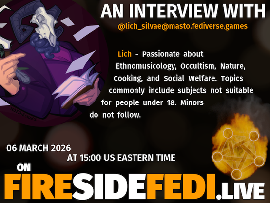 A dark image. The background is unclear and blurry. On the foreground on the left there is a huge circle, inside of which a profile picture belonging to @lich_silvae@masto.fediverse.games. On the other side, a bit lower in the frame we see a fediverse logo, but on fire. This is the logo of the Fireside Fedi show. In between those two elements a text is written. This text says:

AN INTERVIEW WITH
@lich_silvae@masto.fediverse.games

Lich - Passionate about Ethnomusicology, Occultism, Nature, Cooking, and Social Welfare. Topics commonly include subjects not suitable for people under 18.  Minors do not follow.

06 March 2026
AT 15:00 US EASTERN TIME
ON
FIRESIDEFEDI.LIVE