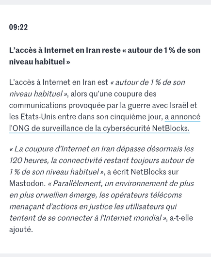 Screenshot of a "live news" saying

"09:22

L’accès à Internet en Iran reste « autour de 1 % de son niveau habituel »

L’accès à Internet en Iran est « autour de 1 % de son niveau habituel », alors qu’une coupure des communications provoquée par la guerre avec Israël et les Etats-Unis entre dans son cinquième jour, a annoncé l’ONG de surveillance de la cybersécurité NetBlocks.

« La coupure d’Internet en Iran dépasse désormais les 120 heures, la connectivité restant toujours autour de 1 % de son niveau habituel », a écrit NetBlocks sur Mastodon. « Parallèlement, un environnement de plus en plus orwellien émerge, les opérateurs télécoms menaçant d’actions en justice les utilisateurs qui tentent de se connecter à l’Internet mondial », a-t-elle ajouté."