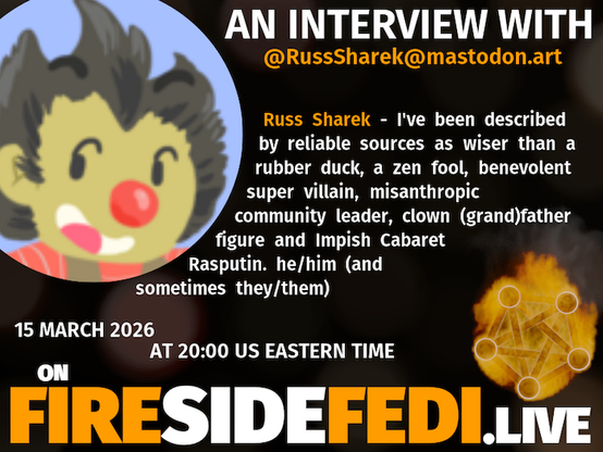 A dark image. The background is unclear and blurry. On the foreground on the left there is a huge circle, inside of which a profile picture belonging to @RussSharek@mastodon.art. On the other side, a bit lower in the frame we see a fediverse logo, but on fire. This is the logo of the Fireside Fedi show. In between those two elements a text is written. This text says:

AN INTERVIEW WITH
@RussSharek@mastodon.art

Russ Sharek - I've been described by reliable sources as wiser than a rubber duck, a zen fool, benevolent super villain, misanthropic community leader, clown (grand)father figure and Impish Cabaret Rasputin. he/him (and sometimes they/them)

15 March 2026
AT 20:00 US EASTERN TIME
ON
FIRESIDEFEDI.LIVE