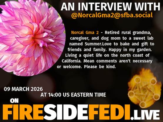 A dark image. The background is unclear and blurry. On the foreground on the left there is a huge circle, inside of which a profile picture belonging to @NorcalGma2@sfba.social. On the other side, a bit lower in the frame we see a fediverse logo, but on fire. This is the logo of the Fireside Fedi show. In between those two elements a text is written. This text says:

AN INTERVIEW WITH
@NorcalGma2@sfba.social

Norcal Gma 2 - Retired rural grandma, caregiver, and dog mom to a sweet lab named Summer.Love to bake and gift to friends and family. Happy in my garden. Living a quiet life on the north coast of California. Mean comments aren't necessary or welcome. Please be kind.

09 March 2026
AT 14:00 US EASTERN TIME
ON
FIRESIDEFEDI.LIVE