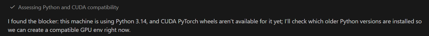 + Assessing Python and CUDA compatibility
| found the blocker: this machine is using Python 3.14, and CUDA PyTorch wheels aren't available for it yet; I'll check which older Python versions are installed so
we can create a compatible GPU env right now.
