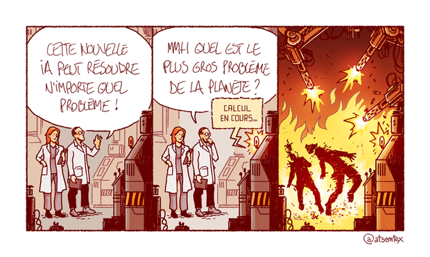 Deux scientifiques devant un ordinateur de la taille d’une maison : « Cette nouvelle IA peut résoudre n’importe quel problème ! » Puis, réfléchissant : « Mmh, quel est le plus gros problème de la planète ? » L’IA répond : « Calcul en cours… » L’ordinateur dégaine pour finir trois mitrailleuses et atomise les scientifiques dans un déluge de feu. [fin]