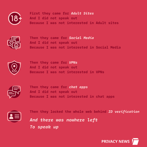 First they came for Adult Sites
And I did not speak out
Because I was not interested in Adult sites
Then they came for chat apps
And I did not speak out
Because I was not interested in chat apps
Then they came for Social Media
And I did not speak out
Because I was not interested in Social Media
Then they locked the whole web behind ID verification
Then they came for VPNs
And I did not speak out
Because I was not interested in VPNs
And there was nowhere left
To speak up