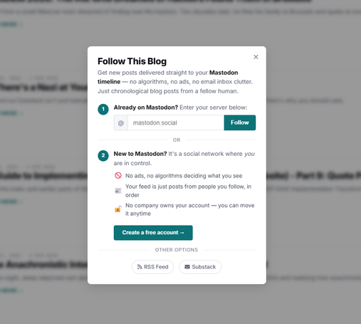 This is a pop-up window titled "Follow This Blog" with the subtext "Get new posts delivered straight to your Mastodon timeline — no algorithms, no ads, no email inbox clutter. Just chronological blog posts from a fellow human." It has two main sections: the first section states "1 Already on Mastodon? Enter your server below:" with a text input field displaying "[@] mastodon.social" and a green "Follow" button below it. The second section states "2 New to Mastodon? It's a social network where you are in control." followed by three bullet points: "No ads, no algorithms deciding what you see" with a red circle icon, "Your feed is just posts from people you follow, in order" with a purple square icon, and "No company owns your account — you can move it anytime" with an orange lock icon, along with a green button labeled "Create a free account →". Below these sections, under the heading "OTHER OPTIONS", are buttons labeled "RSS Feed" and "Substack", each accompanied by a small icon. The window also has an "X" button in the top right corner to close it.