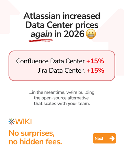 Atlassian increased
Data Center prices
again in 2026
Confluence Data Center +15%
Jira Data Center, +15%
..In the meantime, we're building
the open-source alternative
that scales with your team.
XWIKI
No surprises,
no hidden fees. :

