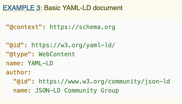 
Example 3: Basic YAML-LD document
"@context": https://schema.org
"@id": https://w3.org/yaml-ld/
"@type": WebContent
name: YAML-LD
author:
  "@id": https://www.w3.org/community/json-ld
  name: JSON-LD Community Group

