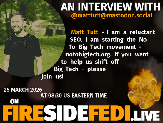 A dark image. The background is unclear and blurry. On the foreground on the left there is a huge circle, inside of which a profile picture belonging to @matttutt@mastodon.social. On the other side, a bit lower in the frame we see a fediverse logo, but on fire. This is the logo of the Fireside Fedi show. In between those two elements a text is written. This text says:

AN INTERVIEW WITH
@matttutt@mastodon.social

Matt Tutt - I am a reluctant SEO. I am starting the No To Big Tech movement - notobigtech.org. If you want to help us shift off Big Tech - please join us!

25 March 2026
AT 08:30 US EASTERN TIME
ON
FIRESIDEFEDI.LIVE