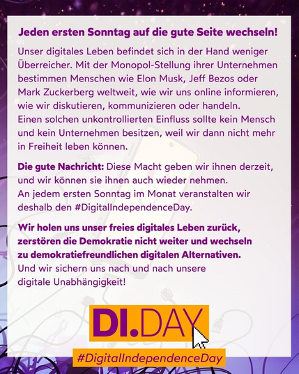 Auf diesem Bild steht in Text:
"Jeden ersten Sonntag auf die gute Seite wechseln!.
Unser digitales Leben befindet sich in der Hand weniger Überreicher. Mit der Monopol-Stellung ihrer Unternehmen bestimmen Menschen wie Elon Musk, Jeff Bezos oder Mark Zuckerberg weltweit, wie wir uns online informieren, wie wir diskutieren, kommunizieren oder handeln.
Einen solchen unkontrollierten Einfluss sollte kein Mensch und kein Unternehmen besitzen, weil wir dann nicht mehr in Freiheit leben können.

Die gute Nachricht: Diese Macht geben wir ihnen derzeit, und wir können sie ihnen auch wieder nehmen.
An jedem ersten Sonntag im Monat veranstalten wir deshalb den #DigitalIndependenceDay.

Wir holen uns unser freies digitales Leben zurück, zerstören die Demokratie nicht weiter und wechseln
zu demokratiefreundlichen digitalen Alternativen. 
Und wir sichern uns nach und nach unsere
digitale Unabhängigkeit!"