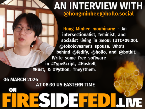 A dark image. The background is unclear and blurry. On the foreground on the left there is a huge circle, inside of which a profile picture belonging to @hongminhee@hollo.social. On the other side, a bit lower in the frame we see a fediverse logo, but on fire. This is the logo of the Fireside Fedi show. In between those two elements a text is written. This text says:

AN INTERVIEW WITH
@hongminhee@hollo.social

Hong Minhee :nonbinary: - An intersectionalist, feminist, and socialist living in Seoul (UTC+09:00). @tokolovesme's spouse. Who's behind @fedify, @hollo, and @botkit. Write some free software in #TypeScript, #Haskell, #Rust, & #Python. They/them.

06 April 2026
AT 08:30 US EASTERN TIME
ON
FIRESIDEFEDI.LIVE