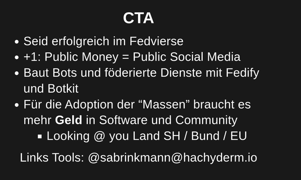 CTA
Seid erfolgreich im Fedvierse
+1: Public Money = Public Social Media
Baut Bots und föderierte Dienste mit Fedify und Botkit
Für die Adoption der “Massen” braucht es mehr Geld in Software und Community
Looking @ you Land SH / Bund / EU
Links Tools: @sabrinkmann@hachyderm.io

