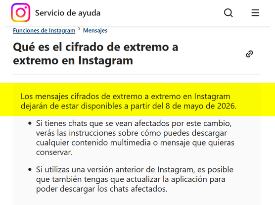 Funciones de Instagram
Mensajes
Qué es el cifrado de extremo a extremo en Instagram
Los mensajes cifrados de extremo a extremo en Instagram dejarán de estar disponibles a partir del 8 de mayo de 2026.
Si tienes chats que se vean afectados por este cambio, verás las instrucciones sobre cómo puedes descargar cualquier contenido multimedia o mensaje que quieras conservar.
Si utilizas una versión anterior de Instagram, es posible que también tengas que actualizar la aplicación para poder descargar los chats afectados.

https://help.instagram.com/491565145294150/?helpref=uf_share