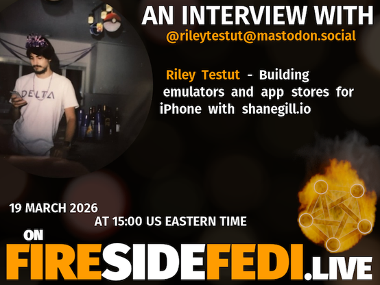 A dark image. The background is unclear and blurry. On the foreground on the left there is a huge circle, inside of which a profile picture belonging to @rileytestut@mastodon.social. On the other side, a bit lower in the frame we see a fediverse logo, but on fire. This is the logo of the Fireside Fedi show. In between those two elements a text is written. This text says:

AN INTERVIEW WITH
@rileytestut@mastodon.social

Riley Testut - Building emulators and app stores for iPhone with shanegill.io

19 March 2026
AT 15:00 US EASTERN TIME
ON
FIRESIDEFEDI.LIVE