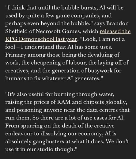"I think that until the bubble bursts, AI will be used by quite a few game companies, and perhaps even beyond the bubble," says Brandon Sheffield of Necrosoft Games, which released the RPG Demonschool last year. "Look, I am not a fool — I understand that AI has some uses. Primary among those being the devaluing of work, the cheapening of labour, the laying off of creatives, and the generation of busywork for humans to fix whatever AI generates."

"It's also useful for burning through water, raising the prices of RAM and chipsets globally, and poisoning anyone near the data centres that run them. So there are a lot of use cases for AI. From spurring on the death of the creative
endeavour to dissolving our economy, AI is absolutely gangbusters at what it does. We don't use it in our studio though."
