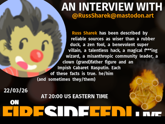 A dark image. The background is unclear and blurry. On the foreground on the left there is a huge circle, inside of which a profile picture belonging to @RussSharek@mastodon.art. On the other side, a bit lower in the frame we see a fediverse logo, but on fire. This is the logo of the Fireside Fedi show. In between those two elements a text is written. This text says:

AN INTERVIEW WITH
@RussSharek@mastodon.art

Russ Sharek - I've been described by reliable sources as wiser than a rubber duck, a zen fool, benevolent super villain, misanthropic community leader, clown (grand)father figure and Impish Cabaret Rasputin. he/him (and sometimes they/them)

15 March 2026
AT 20:00 US EASTERN TIME
ON
FIRESIDEFEDI.LIVE