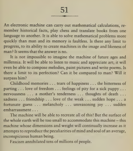 An electronic machine can carry out mathematical calculations, remember historical facts, play chess and translate books from one language to another. It is able to solve mathematical problems more quickly than man and its memory is faultless. Is there any limit to progress, to its ability to create machines in the image and likeness of man? It seems that the answer is no. It is not impossible to imagine the machine of future ages and millennia. It will be able to listen to music and appreciate art; it will even be able to compose melodies, paint pictures and write poems. Is there a limit to its perfection? Can it be compared to man? Will it surpass him? Childhood memories . . . tears of happiness . . . the bitterness of parting .. . love of freedom .. . feelings of pity for a sick puppy... nervousness ... a mother’s tenderness ... thoughts of death ... sadness ... friendship ... love of the weak ... sudden hope ... a fortunate guess ... melancholy ... unreasoning joy ... sudden embarrassment .. . The machine will be able to recreate all of this! But the surface of the whole earth will be too small to accommodate this machine — this machine whose dimensions and weight will continually increase as it attempts to reproduce the peculiarities of mind and soul of an average, inconspicuous human being. 

Fascism annihilated tens of millions of people.