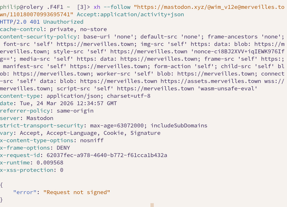 xh --follow "https://mastodon.xyz/@wim_v12e@merveilles.town/110180070993695741" Accept:application/activity+json
HTTP/2.0 401 Unauthorized
cache-control: private, no-store
content-security-policy: base-uri 'none'; default-src 'none'; frame-ancestors 'none'; font-src 'self' https://merveilles.town; img-src 'self' https: data: blob: https://merveilles.town; style-src 'self' https://merveilles.town 'nonce-ci8BJ2XVV+iqIEWK976Ifg=='; media-src 'self' https: data: https://merveilles.town; frame-src 'self' https:; manifest-src 'self' https://merveilles.town; form-action 'self'; child-src 'self' blob: https://merveilles.town; worker-src 'self' blob: https://merveilles.town; connect-src 'self' data: blob: https://merveilles.town https://assets.merveilles.town wss://merveilles.town; script-src 'self' https://merveilles.town 'wasm-unsafe-eval'
content-type: application/json; charset=utf-8
date: Tue, 24 Mar 2026 12:34:57 GMT
referrer-policy: same-origin
server: Mastodon
strict-transport-security: max-age=63072000; includeSubDomains
vary: Accept, Accept-Language, Cookie, Signature
x-content-type-options: nosniff
x-frame-options: DENY
x-request-id: 62037fec-a978-4640-b772-f61cca1b432a
x-runtime: 0.009568
x-xss-protection: 0

{
    "error": "Request not signed"
}