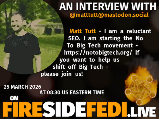 A dark image. The background is unclear and blurry. On the foreground on the left there is a huge circle, inside of which a profile picture belonging to @matttutt@mastodon.social. On the other side, a bit lower in the frame we see a fediverse logo, but on fire. This is the logo of the Fireside Fedi show. In between those two elements a text is written. This text says:

AN INTERVIEW WITH
@matttutt@mastodon.social

Matt Tutt - I am a reluctant SEO. I am starting the No To Big Tech movement - https://notobigtech.org/ If you want to help us shift off Big Tech - please join us!

25 March 2026
AT 08:30 US EASTERN TIME
ON
FIRESIDEFEDI.LIVE