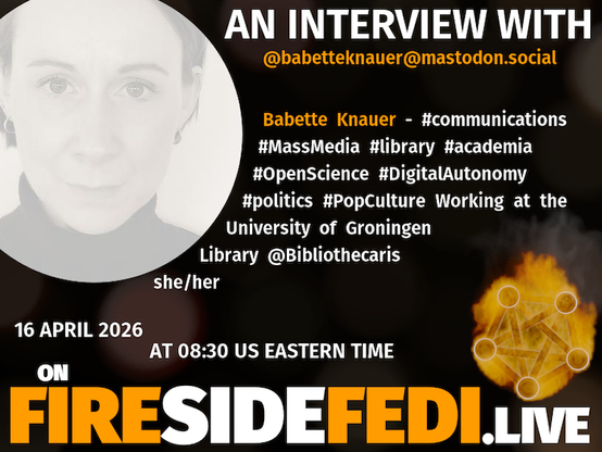 A dark image. The background is unclear and blurry. On the foreground on the left there is a huge circle, inside of which a profile picture belonging to @babetteknauer@mastodon.social. On the other side, a bit lower in the frame we see a fediverse logo, but on fire. This is the logo of the Fireside Fedi show. In between those two elements a text is written. This text says:

AN INTERVIEW WITH
@babetteknauer@mastodon.social

Babette Knauer - #communications #MassMedia #library #academia #OpenScience #DigitalAutonomy #politics #PopCulture Working at the University of Groningen Library @Bibliothecaris she/her

16 April 2026
AT 08:30 US EASTERN TIME
ON
FIRESIDEFEDI.LIVE
