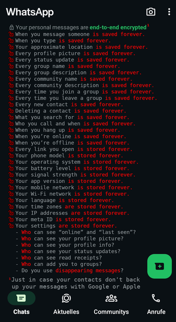 
screenshot of artifical WhatsApp screen 
courtesy of @fex@cfn.social

[Lock Icon] Your personal messages are end-to-end encrypted¹

But:

    When you message someone is saved forever.

    When you type is saved forever.

    Your approximate location is saved forever.

    Every profile picture is saved forever.

    Every status update is saved forever.

    Every group name is saved forever.

    Every group description is saved forever.

    Every community name is saved forever.

    Every community description is saved forever.

    Every time you join a group is saved forever.

    Every time you leave a group is saved forever.

    Every new contact is saved forever.

    Deleting a contact is saved forever.

    What you search for is saved forever.

    Who you call and when is saved forever.

    When you hang up is saved forever.

    When you’re online is saved forever.

    When you’re offline is saved forever.

    Every link you open is stored forever.

    Your phone model is stored forever.

    Your operating system is stored forever.

    Your battery level is stored forever.

    Your signal strength is stored forever.

    Your app version is stored forever.

    Your mobile network is stored forever.

    Your Wi-Fi network is stored forever.
   
   .....

    Your IP addresses are stored forever.

    Your meta ID is stored forever.

    Your settings are stored forever.

¹Just in case your contacts don’t back up your messages with Google or Apple