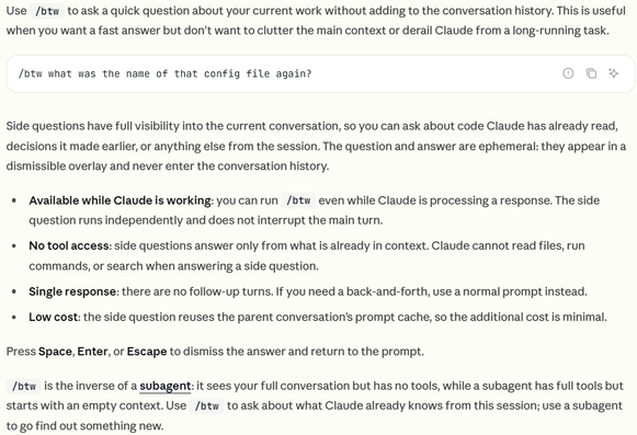 Use /btw to ask a quick question about your current work without adding to the conversation history. This is useful when you want a fast answer but don’t want to clutter the main context or derail Claude from a long-running task.
/btw what was the name of that config file again?
Side questions have full visibility into the current conversation, so you can ask about code Claude has already read, decisions it made earlier, or anything else from the session. The question and answer are ephemeral: they appear in a dismissible overlay and never enter the conversation history.
Available while Claude is working: you can run /btw even while Claude is processing a response. The side question runs independently and does not interrupt the main turn.
No tool access: side questions answer only from what is already in context. Claude cannot read files, run commands, or search when answering a side question.
Single response: there are no follow-up turns. If you need a back-and-forth, use a normal prompt instead.
Low cost: the side question reuses the parent conversation’s prompt cache, so the additional cost is minimal.
Press Space, Enter, or Escape to dismiss the answer and return to the prompt.
/btw is the inverse of a subagent: it sees your full conversation but has no tools, while a subagent has full tools but starts with an empty context. Use /btw to ask about what Claude already knows from this session; use a subagent to go find out something new.