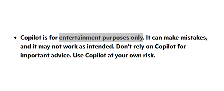 Screenshot from the linked website:

"Copilot is for entertainment purposes only. It can make mistakes, and it may not work as intended. Don’t rely on Copilot for important advice. Use Copilot at your own risk."

The words "entertainment purposes only" are highlighted.