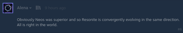 "Obviously Neos was superior and so Resonite is convergently evolving in the same direction. All is right in the world."
ーAlena, 9 hours ago
source: https://steamcommunity.com/app/2519830/eventcomments/796714229048569250#c796714229048601798