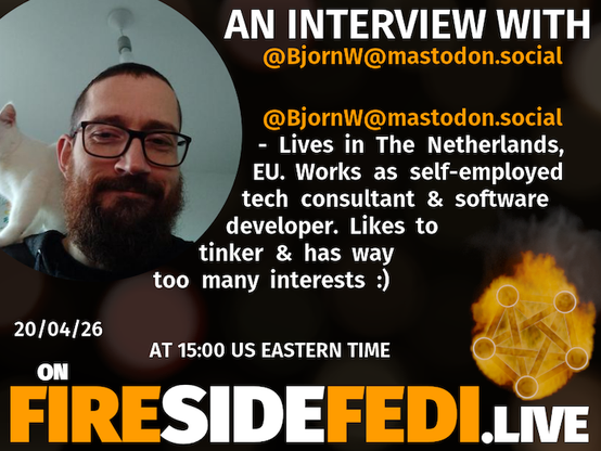 A dark image. The background is unclear and blurry. On the foreground on the left there is a huge circle, inside of which a profile picture belonging to @BjornW@mastodon.social. On the other side, a bit lower in the frame we see a fediverse logo, but on fire. This is the logo of the Fireside Fedi show. In between those two elements a text is written. This text says:

AN INTERVIEW WITH
@BjornW@mastodon.social

@BjornW@mastodon.social - Lives in The Netherlands, EU. Works as self-employed tech consultant & software developer. Likes to tinker & has way too many interests :) 

20/04/26
AT 15:00 US EASTERN TIME
ON
FIRESIDEFEDI.LIVE
