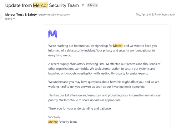 Subject: Update from Mercor Security Team

We're reaching out because you've signed up for Mercor, and we want to keep you informed of a data security incident. Your privacy and security are foundational to everything we do.

A recent supply chain attack involving LiteLLM affected our systems and thousands of other organizations worldwide. We took prompt action to secure our systems and launched a thorough investigation with leading third-party forensics experts.

We understand you may have questions about how this might affect you, and we are working hard to get you answers as soon as our investigation is complete.

This has our full attention and resources, and protecting your information remains our priority. We'll continue to share updates as appropriate.

Thank you for your understanding and patience.

Sincerely,
Mercor Security Team