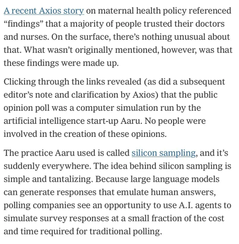 A recent Axios story on maternal health policy referenced "findings" that a majority of people trusted their doctors and nurses. On the surface, there's nothing unusual about that. What wasn't originally mentioned, however, was that these findings were made up. 

Clicking through the links revealed (as did a subsequent editor's note and clarification by Axios) that the public opinion poll was a computer simulation run by the artificial intelligence start-up Aaru. No people were involved in the creation of these opinions. 

The practice Aaru used is called silicon sampling, and it's suddenly everywhere. The idea behind silicon sampling is simple and tantalizing. Because large language models can generate responses that emulate human answers, polling companies see an opportunity to use A.I. agents to simulate survey responses at a small fraction of the cost and time required for traditional polling.