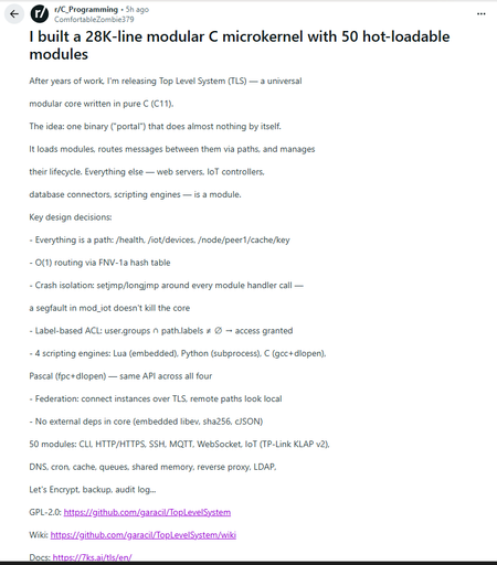 r/C_Programming • 5h ago
ComfortableZombie379

I built a 28K-line modular C microkernel with 50 hot-loadable modules
After years of work, I'm releasing Top Level System (TLS) — a universal

modular core written in pure C (C11).

The idea: one binary ("portal") that does almost nothing by itself.

It loads modules, routes messages between them via paths, and manages

their lifecycle. Everything else — web servers, IoT controllers,

database connectors, scripting engines — is a module.

Key design decisions:

- Everything is a path: /health, /iot/devices, /node/peer1/cache/key

- O(1) routing via FNV-1a hash table

- Crash isolation: setjmp/longjmp around every module handler call —

a segfault in mod_iot doesn't kill the core

- Label-based ACL: user.groups ∩ path.labels ≠ ∅ → access granted

- 4 scripting engines: Lua (embedded), Python (subprocess), C (gcc+dlopen),

Pascal (fpc+dlopen) — same API across all four

- Federation: connect instances over TLS, remote paths look local

- No external deps in core (embedded libev, sha256, cJSON)

50 modules: CLI, HTTP/HTTPS, SSH, MQTT, WebSocket, IoT (TP-Link KLAP v2),

DNS, cron, cache, queues, shared memory, reverse proxy, LDAP,

Let's Encrypt, backup, audit log...

GPL-2.0: https://github.com/garacil/TopLevelSystem

Wiki: https://github.com/garacil/TopLevelSystem/wiki

Docs: https://7ks.ai/tls/en/