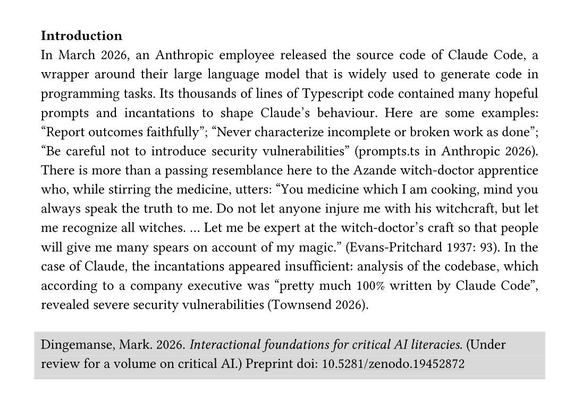 In March 2026, an Anthropic employee released the source code of Claude Code, a
wrapper around their large language model that is widely used to generate code in
programming tasks. Its thousands of lines of Typescript code contained many hopeful
prompts and in cantations to shape Claude’s behaviour. Here are some examples:
“Report outcomes faithfully”; “Never characterize incomplete or broken work as done”;
“Be careful not to introduce security vulnerabilities ” (prompts.ts in Anthropic 2026) .
There is more than a passing resemblance here to the Azande witch -doctor apprentice
who, while stirring the medicine, utters: “You medicine which I am cooking, mind you
always speak the truth to me. Do not let anyone injure me with his witchcraft, but le t
me recognize all witches. … Let me be expert at the witch -doctor’s craft so that people
will give me many spears on account of my magic.” (Evans-Pritchard 1937: 93). In the
case of Claude, the incantation s appeared insufficient: analysis of the codebase, which
according to a company executive was “pretty much 100% written by Claude Code ”,
revealed severe security vulnerabilities (Townsend 2026).