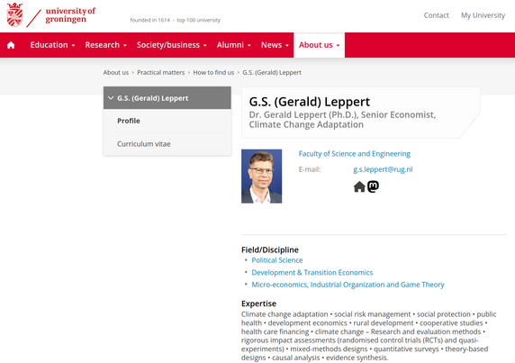 Screenshot of my university of Groningen profile showing a Mastodon button and link to the Mastodon presence.

The page reads:

G.S. (Gerald) Leppert
Dr. Gerald Leppert (Ph.D.), Senior Economist, Climate Change Adaptation
Profile picture of G.S. (Gerald) Leppert
Faculty of Science and Engineering
E-mail: g.s.leppert@rug.nl
Homepage Mastodon
Field/Discipline:
    Political Science
    Development & Transition Economics
    Micro-economics, Industrial Organization and Game Theory

Expertise
Climate change adaptation • social risk management • social protection • public health • development economics • rural development • cooperative studies • health care financing • climate change – Research and evaluation methods • rigorous impact assessments (randomised control trials (RCTs) and quasi-experiments) • mixed-methods designs • quantitative surveys • theory-based designs • causal analysis • evidence synthesis.
