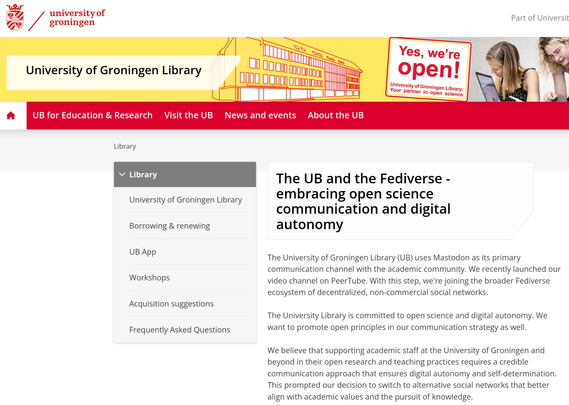 Screenshot of the University of Groningen library website: 
The UB and the Fediverse - embracing open science communication and digital autonomy

The University of Groningen Library (UB) uses Mastodon as its primary communication channel with the academic community. We recently launched our video channel on PeerTube. With this step, we're joining the broader Fediverse ecosystem of decentralized, non-commercial social networks.

The University Library is committed to open science and digital autonomy. We want to promote open principles in our communication strategy as well.

We believe that supporting academic staff at the University of Groningen and beyond in their open research and teaching practices requires a credible communication approach that ensures digital autonomy and self-determination. This prompted our decision to switch to alternative social networks that better align with academic values and the pursuit of knowledge.
