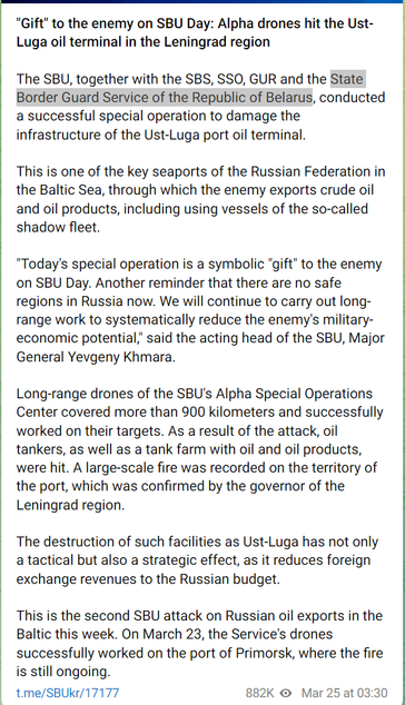 Google translation of linked telegram post, with " State Border Guard Service of the Republic of Belarus"  highlighted, which says in part:
"Gift" to the enemy on SBU Day: Alpha drones hit the Ust-Luga oil terminal in the Leningrad region
The SBU, together with the SBS, SSO, GUR and the State Border Guard Service of the Republic of Belarus, conducted a successful special operation to damage the infrastructure of the Ust-Luga port oil terminal.
This is one of the key seaports of the Russian Federation in the Baltic Sea, through which the enemy exports crude oil and oil products, including using vessels of the so-called shadow fleet.
"Today's special operation is a symbolic "gift" to the enemy on SBU Day. Another reminder that there are no safe regions in Russia now. We will continue to carry out long-range work to systematically reduce the enemy's military-economic potential," said the acting head of the SBU, Major General Yevgeny Khmara.
Long-range drones of the SBU's Alpha Special Operations Center covered more than 900 kilometers and successfully worked on their targets. As a result of the attack, oil tankers, as well as a tank farm with oil and oil products, were hit. A large-scale fire was recorded on the territory of the port, which was confirmed by the governor of the Leningrad region.
The destruction of such facilities as Ust-Luga has not only a tactical but also a strategic effect, as it reduces foreign exchange revenues to the Russian budget.
…