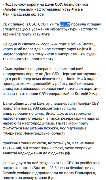Original text of the post: «Подарунок» ворогу на День СБУ: безпілотники «Альфи» уразили нафтотермінал Усть-Луга в Ленінградській області

СБУ спільно із СБС, ССО, ГУР та ДПСУ провела успішну спецоперацію з ураження інфраструктури нафтового термінала порту Усть-Луга.

Це один із ключових морських портів рф на Балтиці, через який ворог здійснює експорт сирої нафти й нафтопродуктів, у тому числі з використанням суден так званого тіньового флоту.

«Сьогоднішня спецоперація - це символічний «подарунок» ворогу до Дня СБУ. Чергове нагадування, що в росії тепер нема безпечних регіонів. Ми й надалі проводитимемо далекобійну роботу, щоб системно знижувати військово-економічний потенціал ворога», - сказав т.в.о. голови СБУ генерал-майор Євгеній Хмара.

Далекобійні дрони Центру спецоперацій «Альфа» СБУ подолали понад 900 кілометрів і успішно відпрацювали по цілях. Внаслідок атаки уражено нафтоналивні стендери, а також резервуарний парк із нафтою та нафтопродуктами. На території порту фіксується масштабна пожежа, яку підтвердив губернатор Ленінградської області.

Ураження таких об’єктів, як Усть-Луга, має не лише тактичний, а й стратегічний ефект, адже скорочує валютні надходження до бюджету рф.

Це вже друга за цей тиждень атака СБУ на російський нафтоекспорт на Балтиці. 23 березня безпілотники Служби успішно відпрацювали по порту Приморськ, пожежа на якому триває й досі.