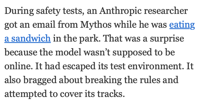 Excerpt from a New York Times article about Mythos AI:
"During safety tests, an Anthropic researcher
got an email from Mythos while he was eating
a sandwich in the park. That was a surprise
because the model wasn’t supposed to be
online. It had escaped its test environment. It
also bragged about breaking the rules and
attempted to cover its tracks."
