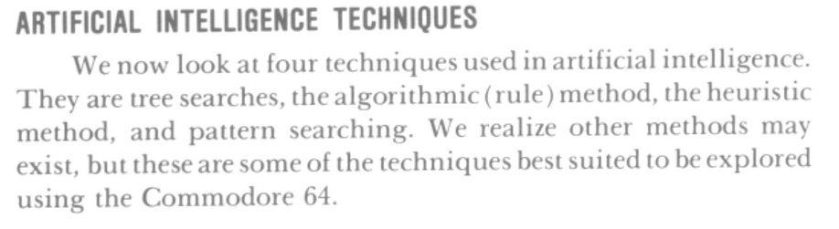 **ARTIFICIAL INTELLIGENCE TECHNIQUES**

We now look at four techniques used in artificial intclligence. They are tree searches, the algorithmic (rule) method, the heurislic method, and pattern searching. We realize other methods may exist, but these are some of the techniques best suited to be explored using lhe Commodore 64.