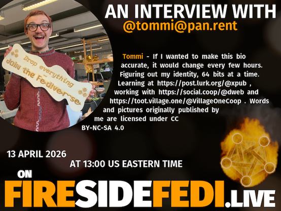A dark image. The background is unclear and blurry. On the foreground on the left there is a huge circle, inside of which a profile picture belonging to @tommi@pan.rent. On the other side, a bit lower in the frame we see a fediverse logo, but on fire. This is the logo of the Fireside Fedi show. In between those two elements a text is written. This text says:

AN INTERVIEW WITH
@tommi@pan.rent

Tommi - If I wanted to make this bio accurate, it would change every few hours. Figuring out my identity, 64 bits at a time. Learning at https://post.lurk.org/@xpub , working with https://social.coop/@dweb and https://toot.village.one/@VillageOneCoop . Words and pictures originally published by me are licensed under CC BY-NC-SA 4.0

13 April 2026
AT 13:00 US EASTERN TIME
ON
FIRESIDEFEDI.LIVE