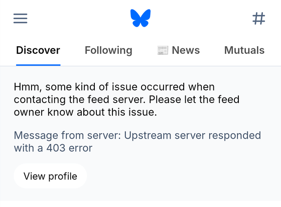 Context: Bluesky app, "Discover" tab

Message:

Hmm, some kind of issue occurred when contacting the feed server. Please let the feed owner know about this issue.

Message from server: Upstream server responded with a 403 error

Button: View profile