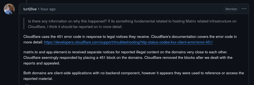 Github issue

turt2live
1 hour ago
Member

 >   Is there any information on why this happened? If its something fundamental related to hosting Matrix related infrastructure on Cloudflare, I think it should be reported on in more detail.

Cloudflare uses the 451 error code in response to legal notices they receive. Cloudflare's documentation covers the error code in more detail: https://developers.cloudflare.com/support/troubleshooting/http-status-codes/4xx-client-error/error-451/

matrix.to and app.element.io received separate notices for reported illegal content on the domains very close to each other. Cloudflare seemingly responded by placing a 451 block on the domains. Cloudflare removed the blocks after we dealt with the reports and appealed.

Both domains are client-side applications with no backend component, however it appears they were used to reference or access the reported material.