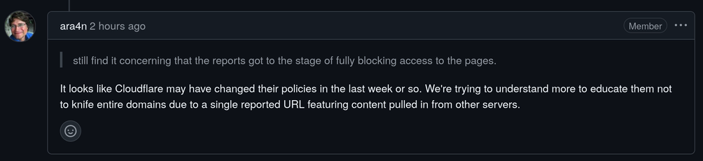 ara4n
ara4n commented 2 hours ago
ara4n
2 hours ago
Member

    still find it concerning that the reports got to the stage of fully blocking access to the pages.

It looks like Cloudflare may have changed their policies in the last week or so. We're trying to understand more to educate them not to knife entire domains due to a single reported URL featuring content pulled in from other servers.