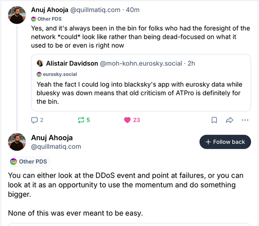 ‪Alistair Davidson‬ ‪@moh-kohn.eurosky.social‬

Yeah the fact I could log into blacksky's app with eurosky data while bluesky was down means that old criticism of ATPro is definitely for the bin.

‪Anuj Ahooja‬ ‪@quillmatiq.com‬

Yes, and it's always been in the bin for folks who had the foresight of the network *could* look like rather than being dead-focused on what it used to be or even is right now.

You can either look at the DDoS event and point at failures, or you can look at it as an opportunity to use the momentum and do something bigger.

None of this was ever meant to be easy.