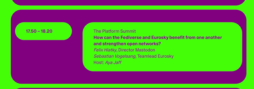 The Platform Summit
 How can the Fediverse and Eurosky benefit from one another
 and strengthen open networks?
 Felix Hlatky, Director Mastodon
 Sebastian Vogelsang, Teamlead Eurosky
 Host: Aya Jaff
