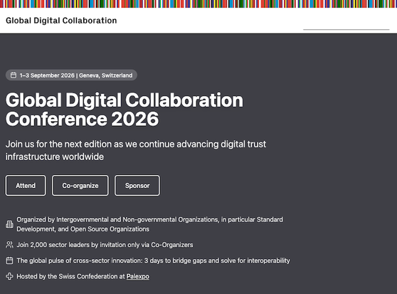 Global Digital Collaboration Conference 2026
- Join us for the next edition as we continue advancing digital trust infrastructure worldwide
- Organized by Intergovernmental and Non-governmental Organizations, in particular Standard Development, and Open Source Organizations
- The global pulse of cross-sector innovation: 3 days to bridge gaps and solve for interoperability
- Hosted by the Swiss Confederation at Palexpo