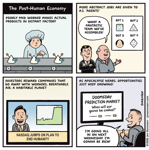 The post-human economy

poorly paid worker makes actual products in distant factory

more abstract jobs are given to a.i. "agents"

one executive to another: what a fantastic team we've assembled!

bot 1
bot 2
bot 3
bot 4


investors reward companies that do away with workers, breathable air, a habitable planet

tv chyron: nasdaq jumps on plan to end humanity



as apocalypse nears, opportunities just keep growing!

computer monitor: doomsday prediction market

when will our goose be cooked?

dude: i'm going all in on next wednesday. i'm gonna be rich!
